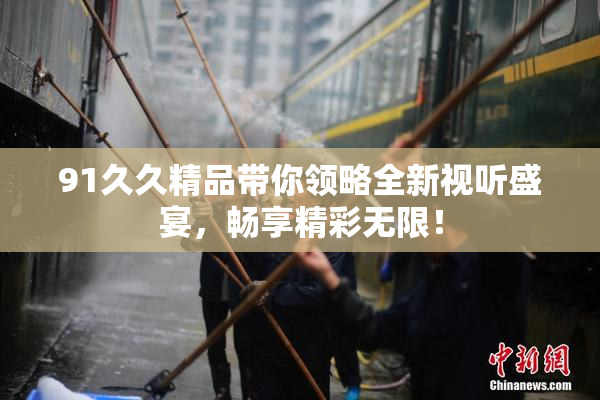 91久久精品带你领略全新视听盛宴，畅享精彩无限！