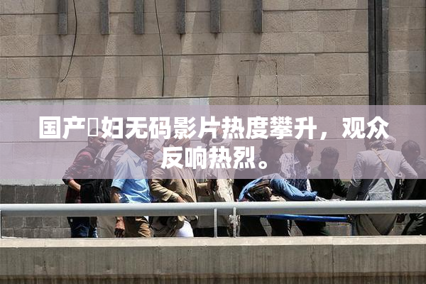 国产婬妇无码影片热度攀升，观众反响热烈。