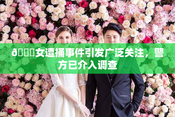 🔞女遭捅事件引发广泛关注，警方已介入调查