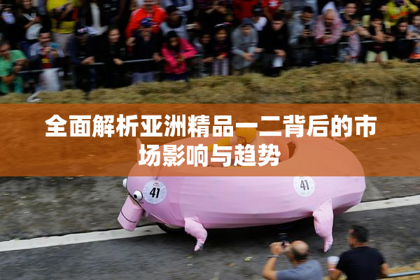 全面解析亚洲精品一二背后的市场影响与趋势