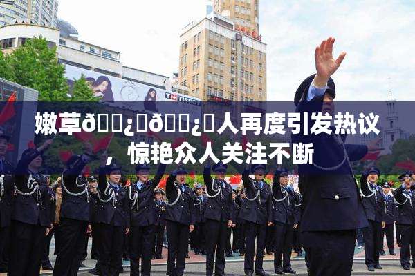 嫩草🌿‌🌿‌人再度引发热议，惊艳众人关注不断