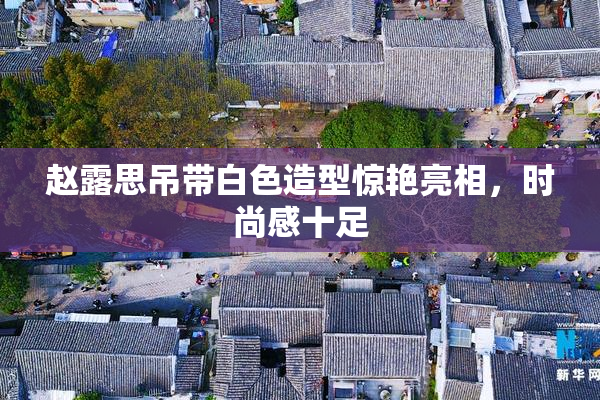 赵露思吊带白色造型惊艳亮相，时尚感十足