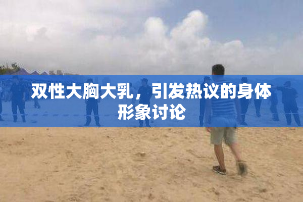 双性大胸大乳，引发热议的身体形象讨论