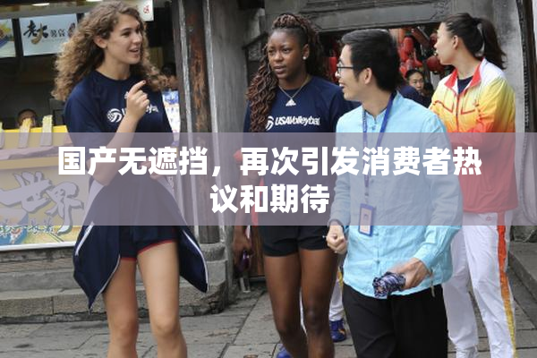 国产无遮挡，再次引发消费者热议和期待
