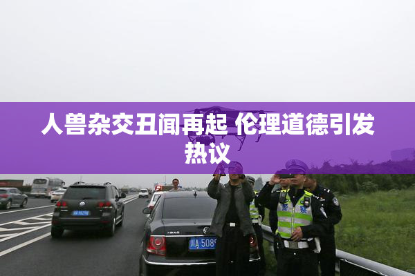 人兽杂交丑闻再起 伦理道德引发热议