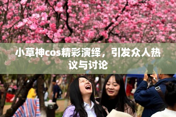 小草神cos精彩演绎，引发众人热议与讨论