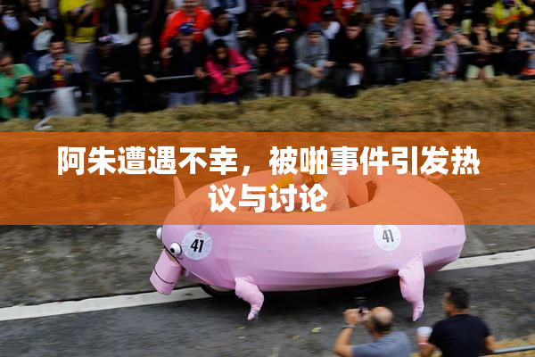 阿朱遭遇不幸，被啪事件引发热议与讨论