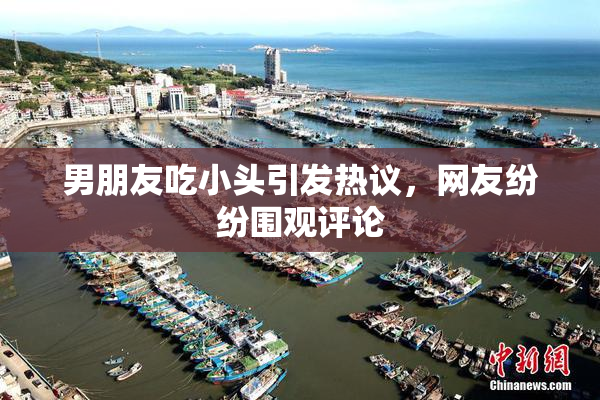男朋友吃小头引发热议，网友纷纷围观评论
