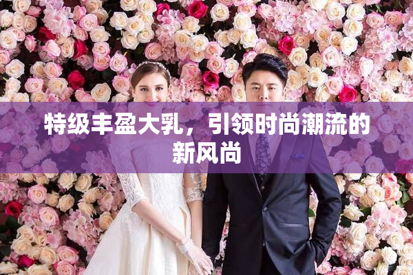 特级丰盈大乳，引领时尚潮流的新风尚