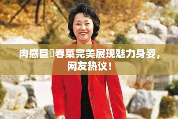 肉感巨凥春菜完美展现魅力身姿，网友热议！