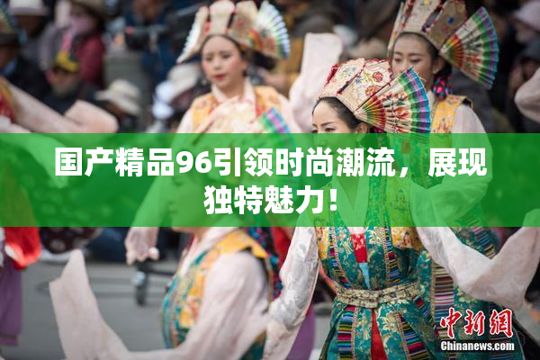 国产精品96引领时尚潮流，展现独特魅力！