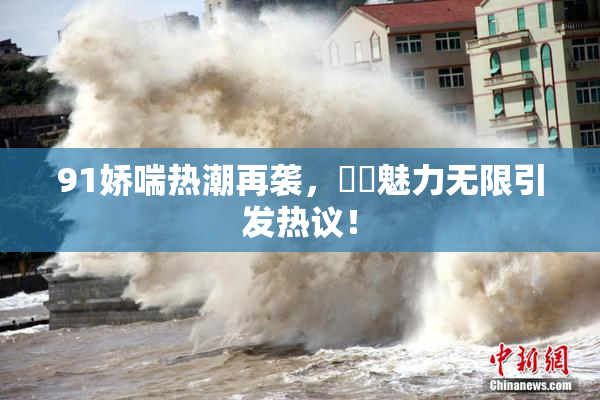 91娇喘热潮再袭，❌‌魅力无限引发热议！