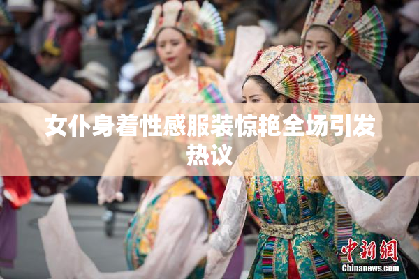 女仆身着性感服装惊艳全场引发热议