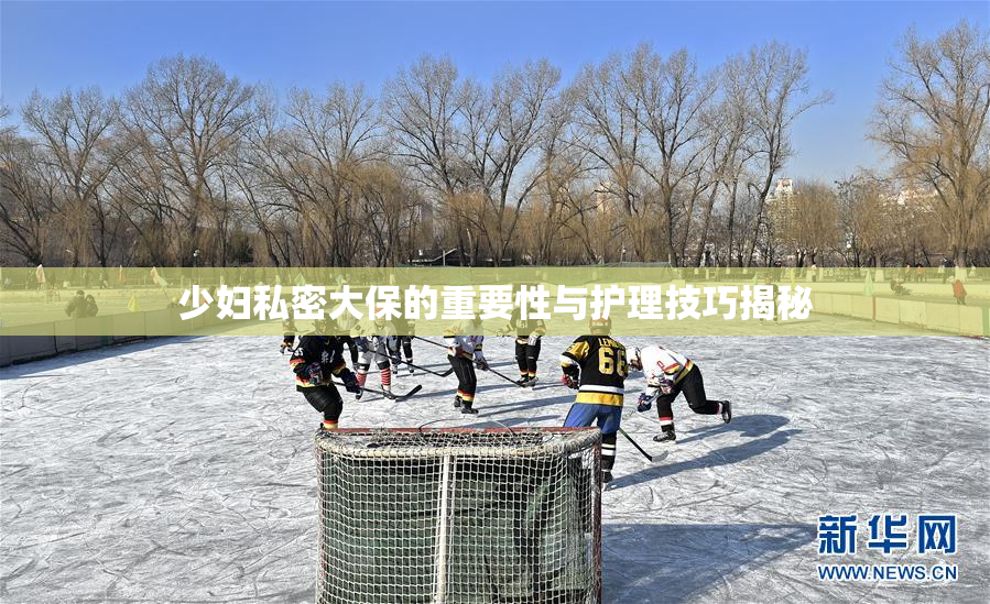 少妇私密大保的重要性与护理技巧揭秘
