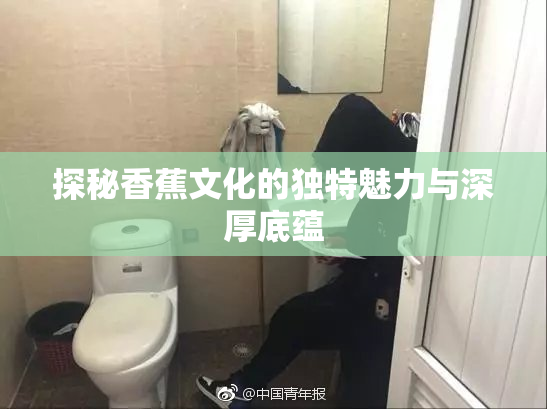 探秘香蕉文化的独特魅力与深厚底蕴