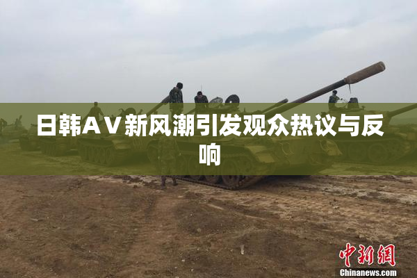 日韩AⅤ新风潮引发观众热议与反响