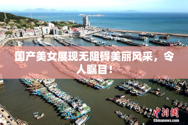 国产美女展现无阻碍美丽风采，令人瞩目！