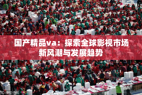 国产精品va：探索全球影视市场新风潮与发展趋势