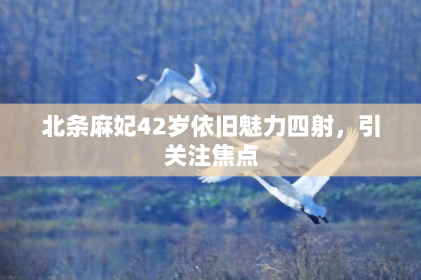 北条麻妃42岁依旧魅力四射，引关注焦点