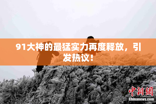 91大神的最猛实力再度释放，引发热议！