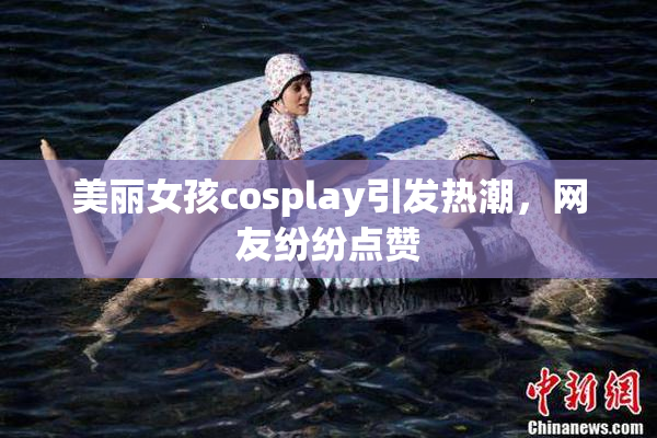 美丽女孩cosplay引发热潮，网友纷纷点赞