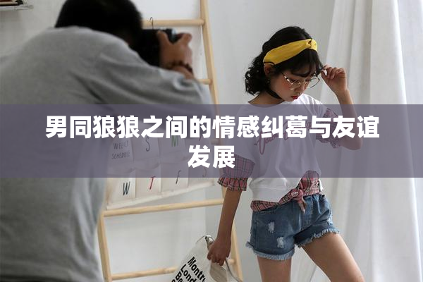 男同狼狼之间的情感纠葛与友谊发展