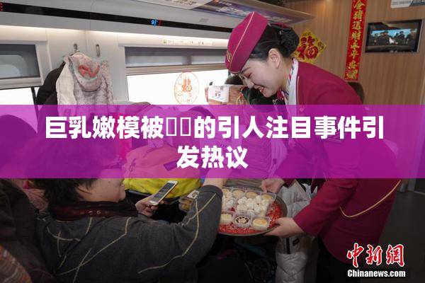 巨乳嫩模被❌‌的引人注目事件引发热议