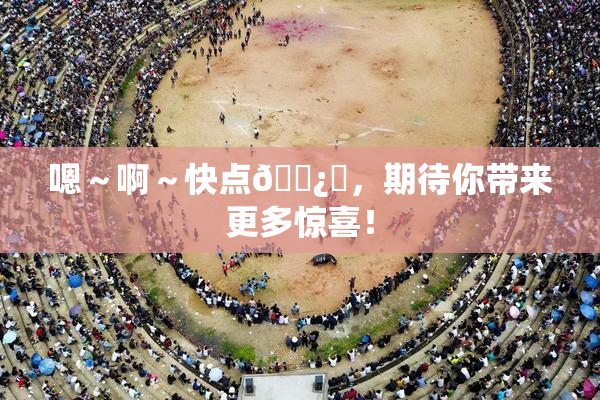 嗯～啊～快点🌿‌，期待你带来更多惊喜！