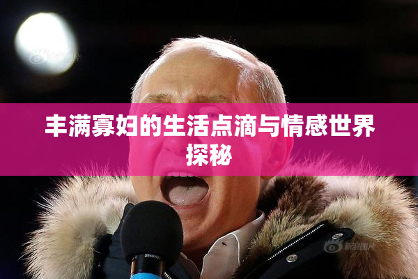 丰满寡妇的生活点滴与情感世界探秘