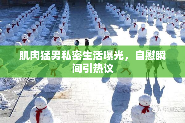 肌肉猛男私密生活曝光，自慰瞬间引热议