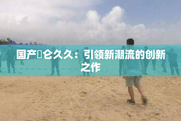 国产婬仑久久：引领新潮流的创新之作