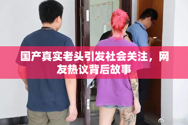国产真实老头引发社会关注，网友热议背后故事