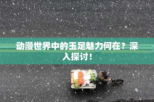 动漫世界中的玉足魅力何在？深入探讨！