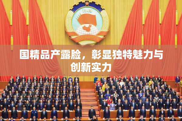 国精品产露脸，彰显独特魅力与创新实力