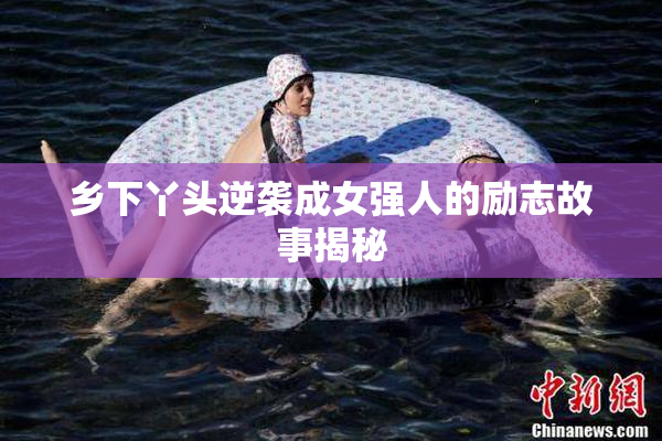 乡下丫头逆袭成女强人的励志故事揭秘