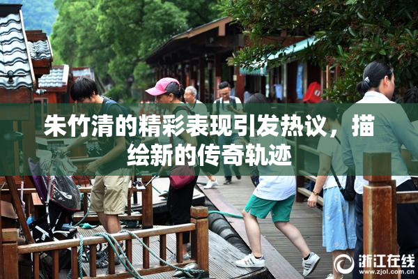 朱竹清的精彩表现引发热议，描绘新的传奇轨迹