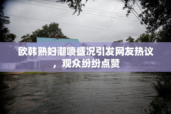 欧韩熟妇潮喷盛况引发网友热议，观众纷纷点赞