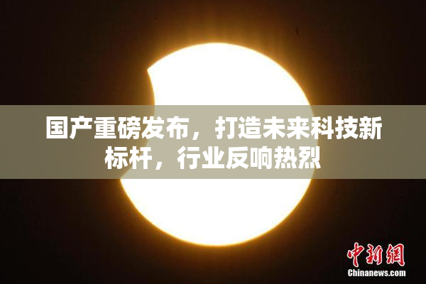 国产重磅发布，打造未来科技新标杆，行业反响热烈