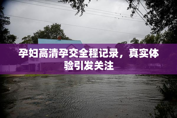 孕妇高清孕交全程记录，真实体验引发关注