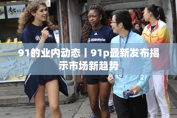 91的业内动态丨91p最新发布揭示市场新趋势
