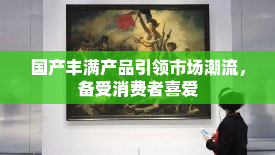 国产丰满产品引领市场潮流，备受消费者喜爱