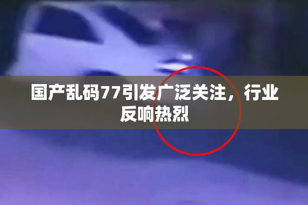 国产乱码77引发广泛关注，行业反响热烈