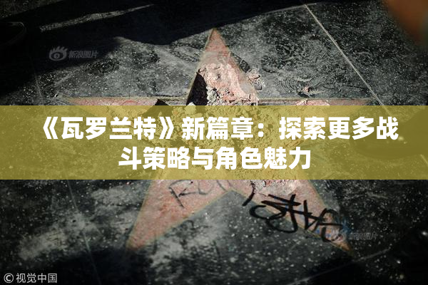 《瓦罗兰特》新篇章：探索更多战斗策略与角色魅力
