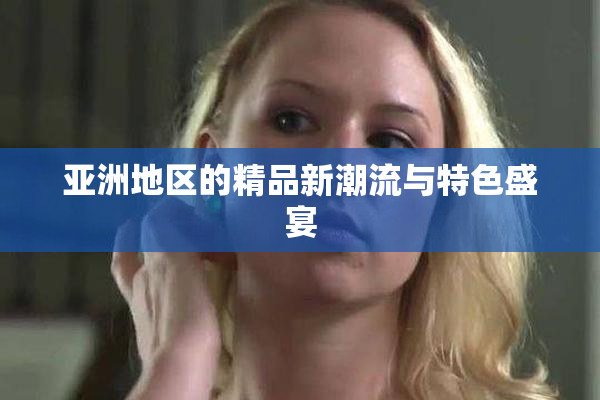 亚洲地区的精品新潮流与特色盛宴