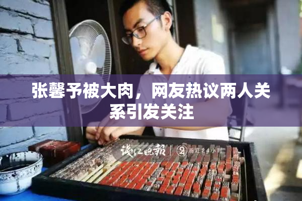 张馨予被大肉，网友热议两人关系引发关注