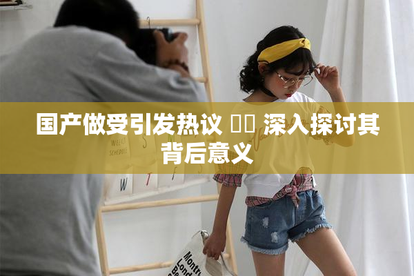 国产做受引发热议 ❌‌ 深入探讨其背后意义