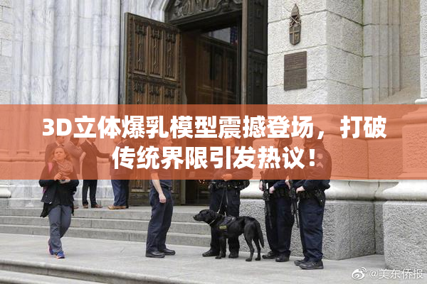 3D立体爆乳模型震撼登场，打破传统界限引发热议！