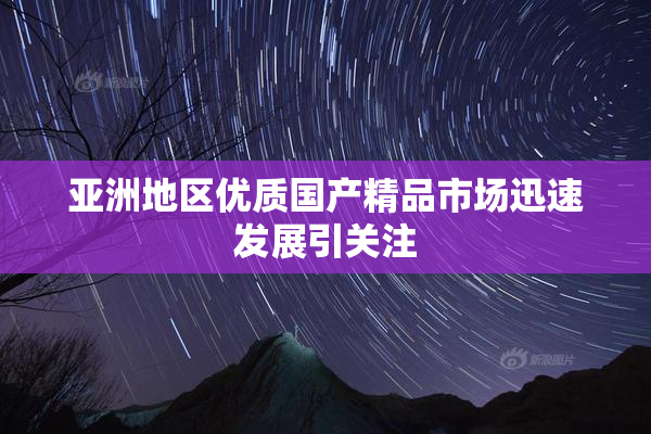 亚洲地区优质国产精品市场迅速发展引关注