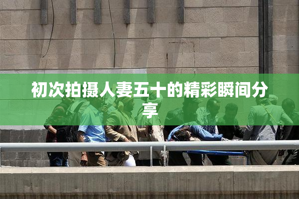 初次拍摄人妻五十的精彩瞬间分享