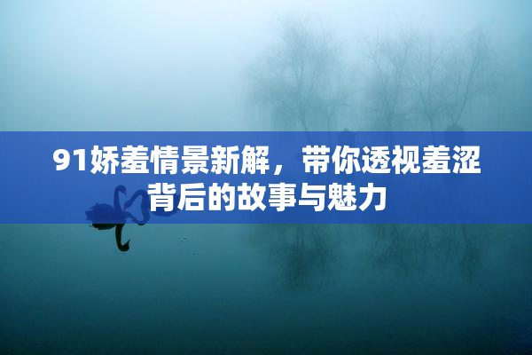91娇羞情景新解，带你透视羞涩背后的故事与魅力